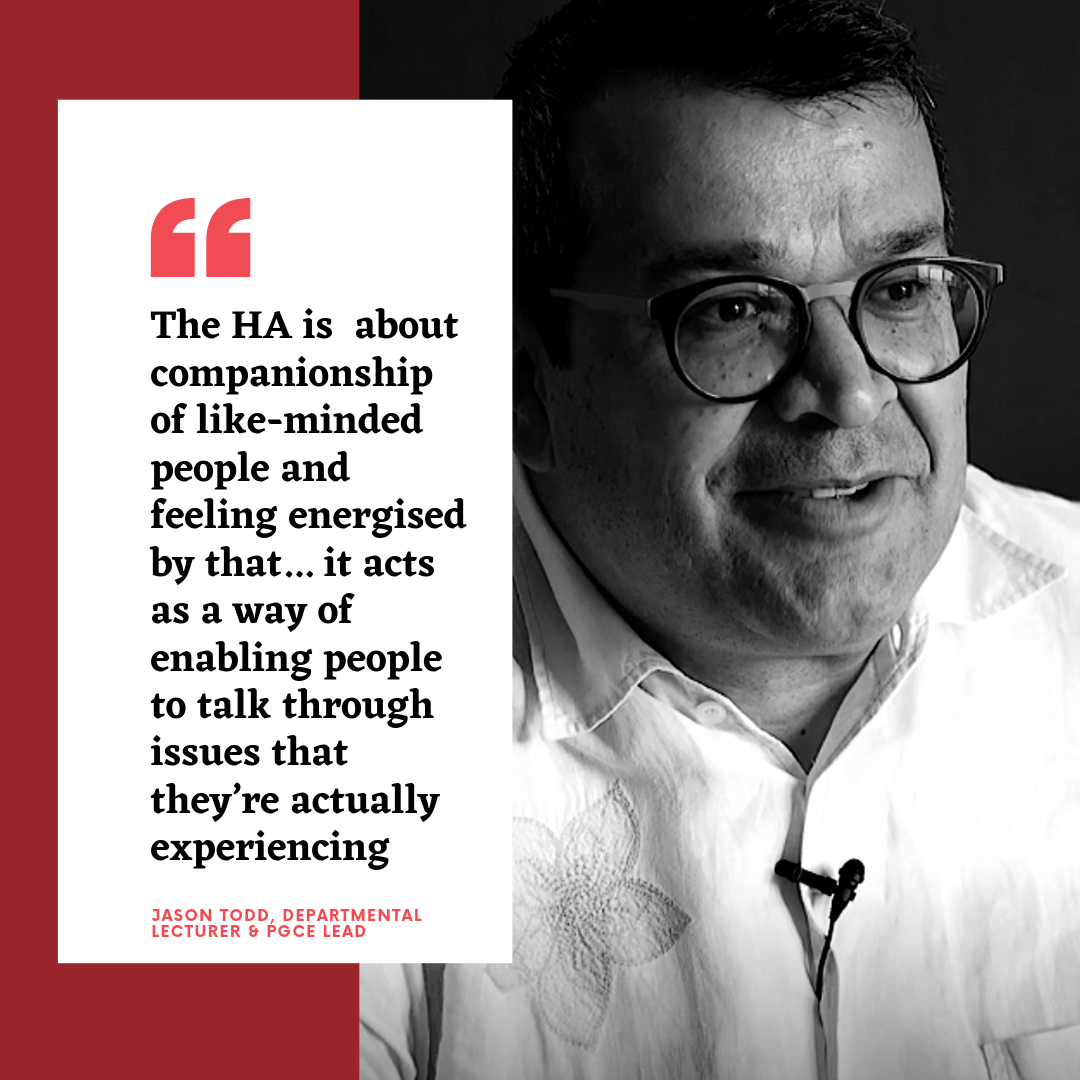 The HA is about companionship of like-minded people and feeling energised by that... it acts as a way of enabling people to talk through issues that they're actually experiencing - Jason Todd, Departmental Lecturer and PGCE Lead Jason Todd