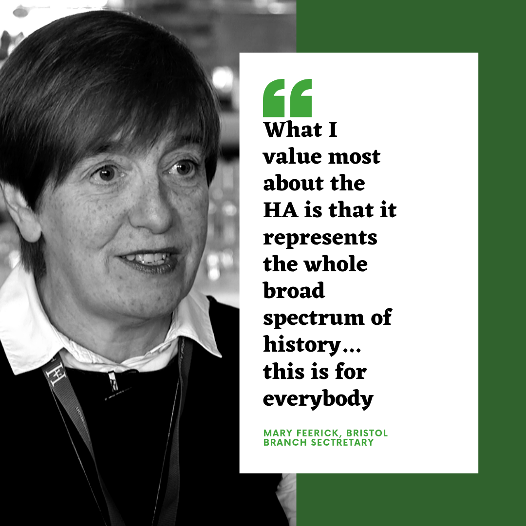 What I value most about the HA is that it represents the whole broad spectrum of history... this is for everybody - Mary Feerick, Bristol Branch Secretary What I value most about the HA is that it represents the whole broad spectrum of history... this is for everybody - Mary Feerick, Bristol Branch Secretary