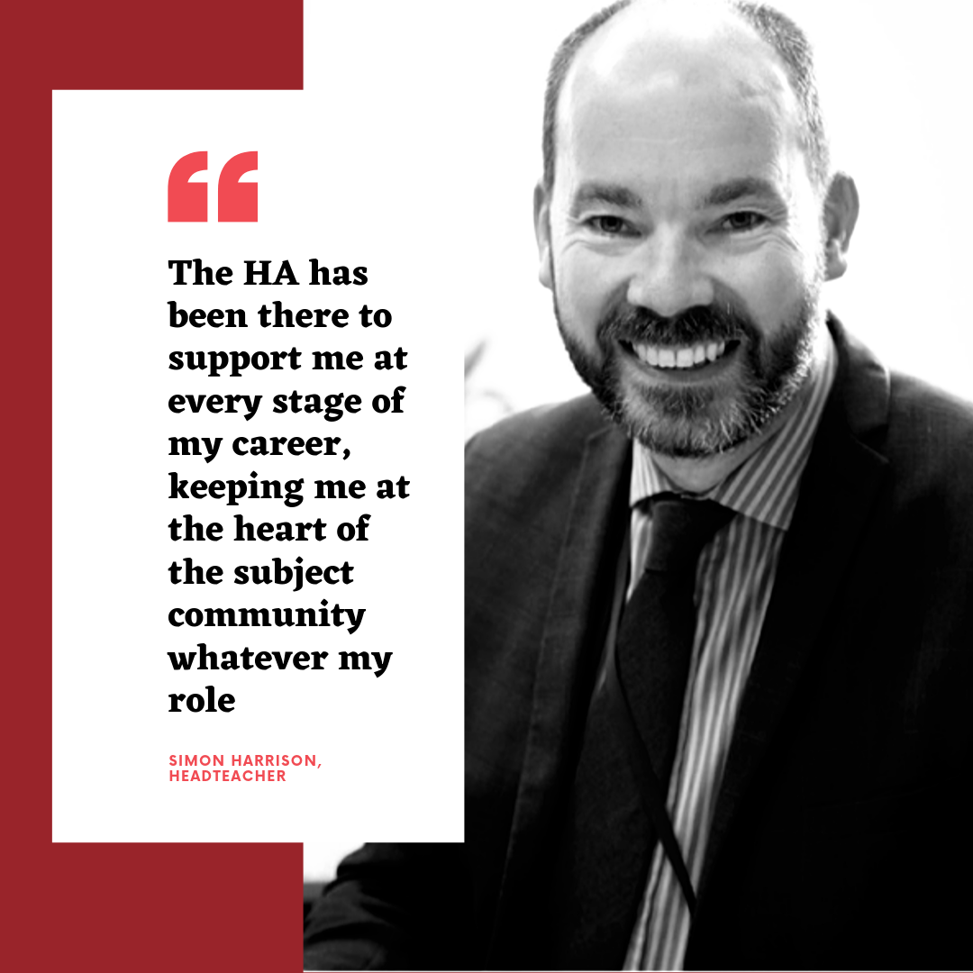The HA has been there to support me at every stage of my career, keeping me at the heart of the subject community whatever my role - Simon Harrison, Headteacher The HA has been there to support me at every stage of my career, keeping me at the heart of the subject community whatever my role - Simon Harrison, Headteacher