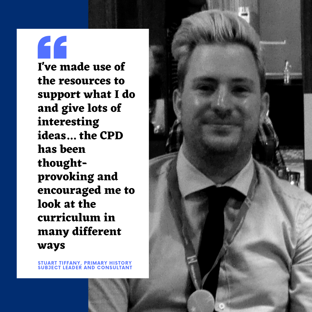 I've made use of the resources to support what I do and give lots of interesting ideas... the CPD has been thought-provoking and encouraged me to look at the curriculum in many different ways - Stuart Tiffany, Primary History subject leader and consultant Stuart Tiffany